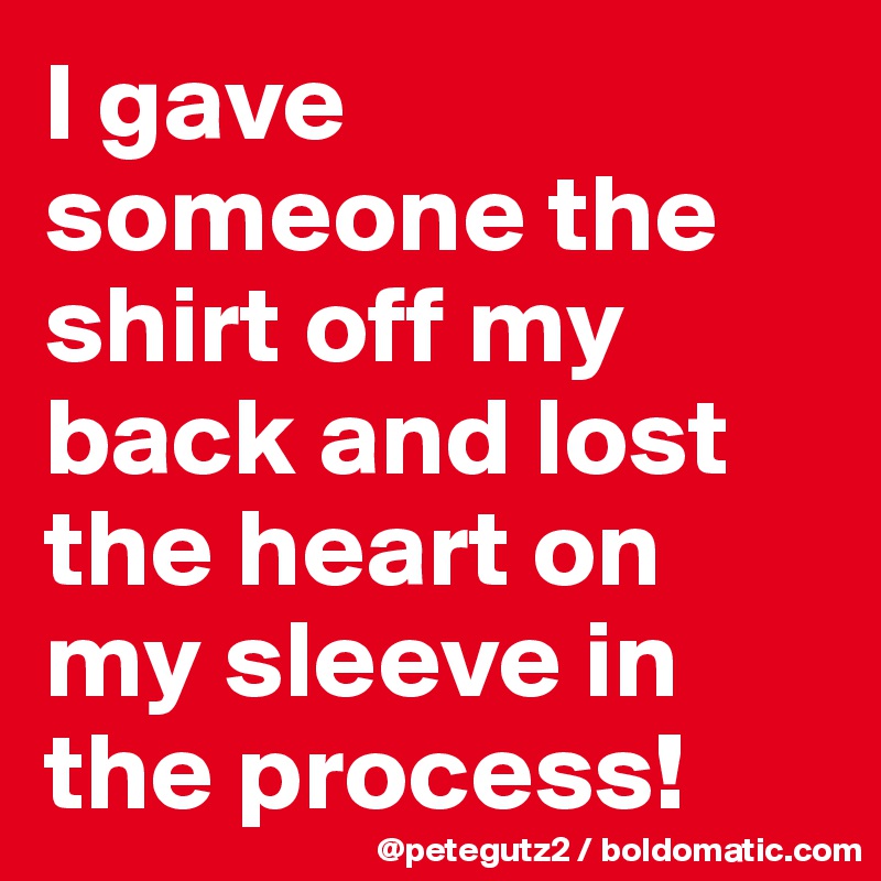 I gave someone the shirt off my back and lost the heart on my sleeve in the process!