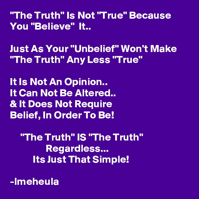 "The Truth" Is Not "True" Because You "Believe"  It..

Just As Your "Unbelief" Won't Make "The Truth" Any Less "True"

It Is Not An Opinion..
It Can Not Be Altered..
& It Does Not Require
Belief, In Order To Be!

     "The Truth" IS "The Truth"
                 Regardless...
           Its Just That Simple!

-lmeheula