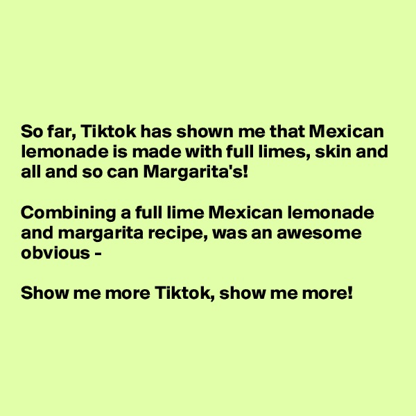 




So far, Tiktok has shown me that Mexican lemonade is made with full limes, skin and all and so can Margarita's!

Combining a full lime Mexican lemonade and margarita recipe, was an awesome obvious - 

Show me more Tiktok, show me more!



 