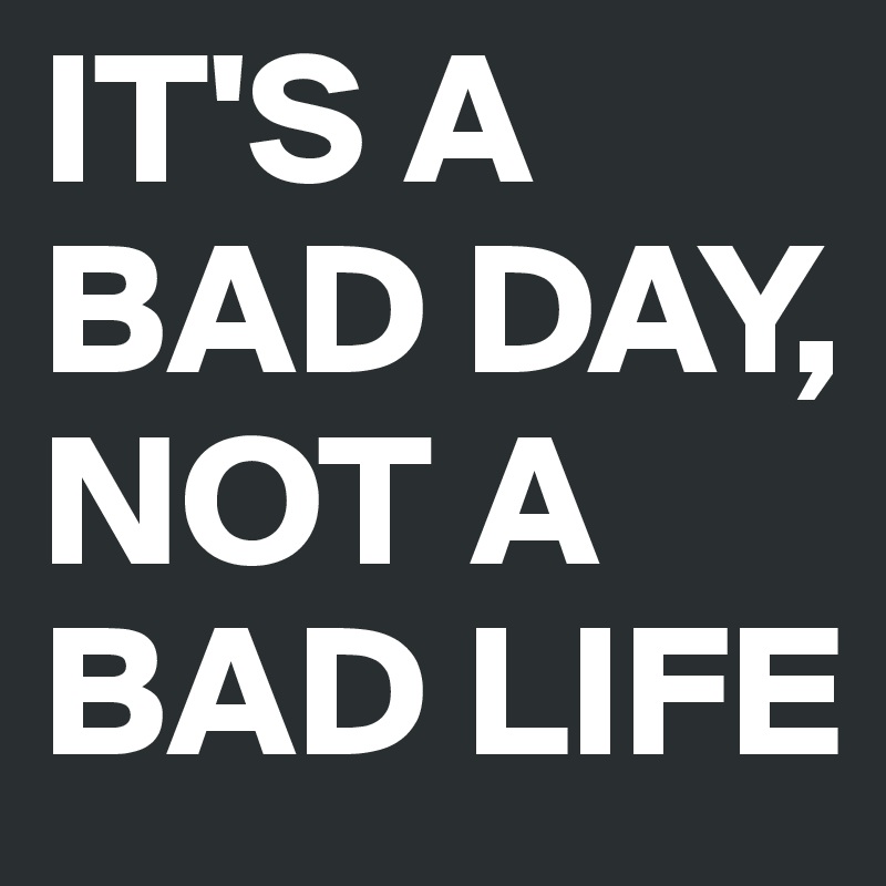 IT'S A 
BAD DAY, 
NOT A BAD LIFE 