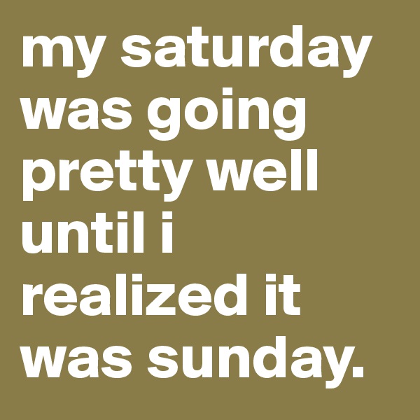 my saturday was going pretty well until i realized it was sunday.
