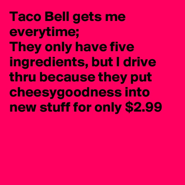 Taco Bell gets me everytime; 
They only have five ingredients, but I drive thru because they put cheesygoodness into new stuff for only $2.99



