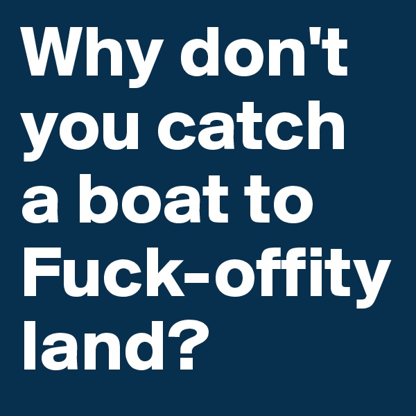 Why don't you catch a boat to Fuck-offity land?