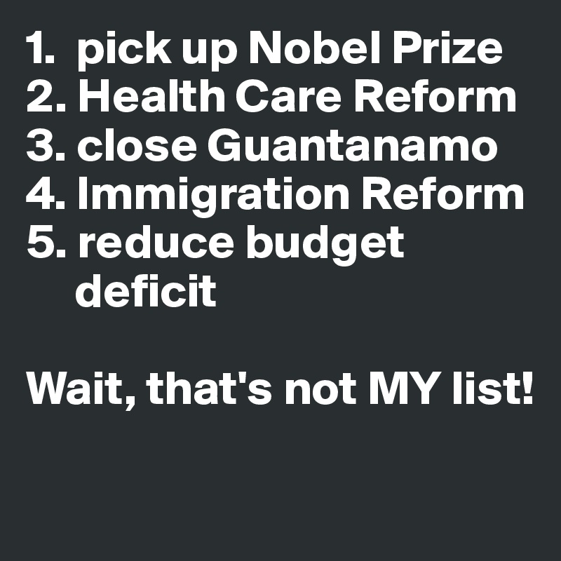 1.  pick up Nobel Prize 2. Health Care Reform 3. close Guantanamo 4. Immigration Reform 
5. reduce budget   
     deficit

Wait, that's not MY list!
                           
                                                         