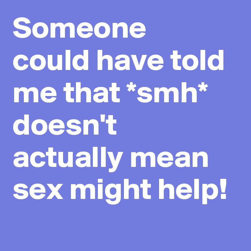 Someone could have told me that *smh* doesn't actually mean sex might help!