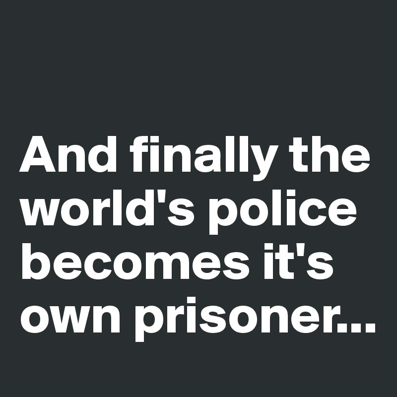 

And finally the world's police becomes it's own prisoner...