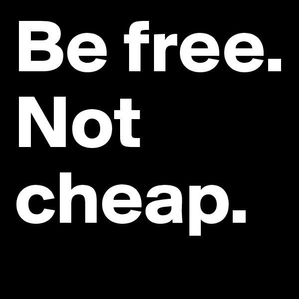 Be free.
Not cheap.