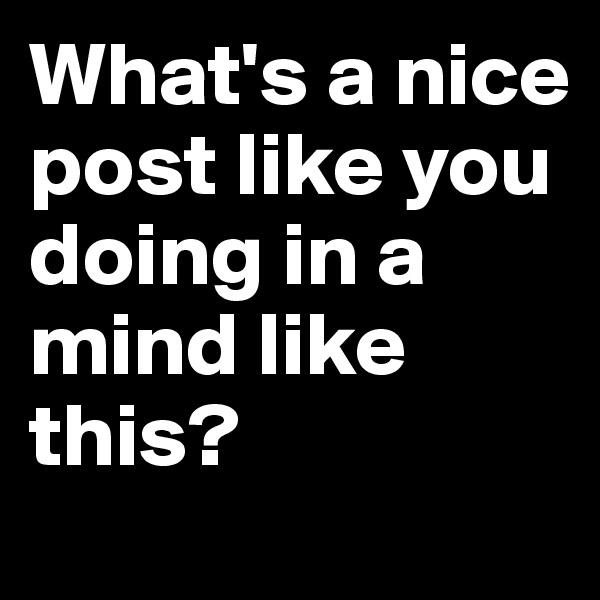 What's a nice post like you doing in a mind like this?