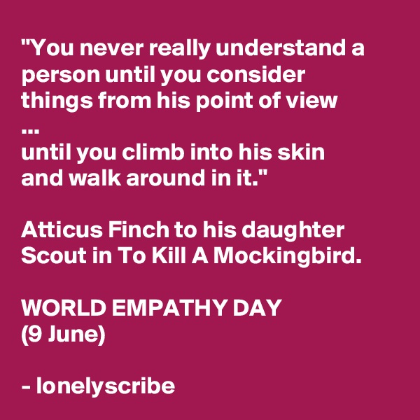 "You never really understand a person until you consider 
things from his point of view
...
until you climb into his skin 
and walk around in it."

Atticus Finch to his daughter Scout in To Kill A Mockingbird.
 
WORLD EMPATHY DAY
(9 June)

- lonelyscribe 
