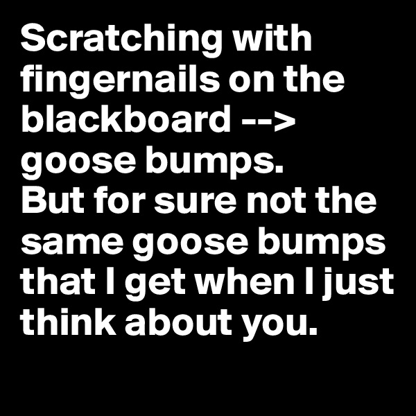 Scratching with fingernails on the blackboard --> goose bumps.
But for sure not the same goose bumps that I get when I just think about you.
