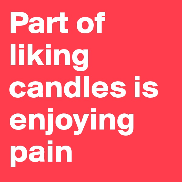 Part of liking candles is enjoying pain 