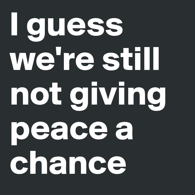 I guess we're still not giving peace a chance
