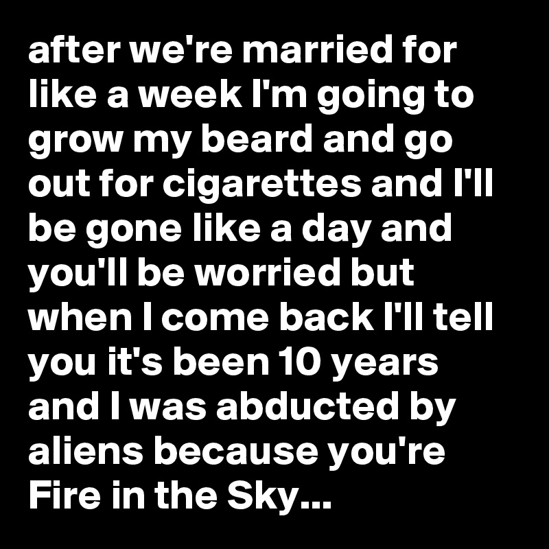after we're married for like a week I'm going to grow my beard and go out for cigarettes and I'll be gone like a day and you'll be worried but when I come back I'll tell you it's been 10 years and I was abducted by aliens because you're Fire in the Sky...