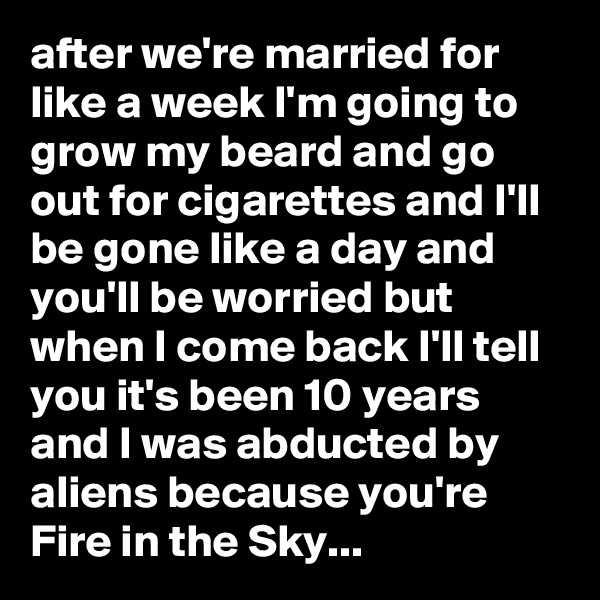 after we're married for like a week I'm going to grow my beard and go out for cigarettes and I'll be gone like a day and you'll be worried but when I come back I'll tell you it's been 10 years and I was abducted by aliens because you're Fire in the Sky...