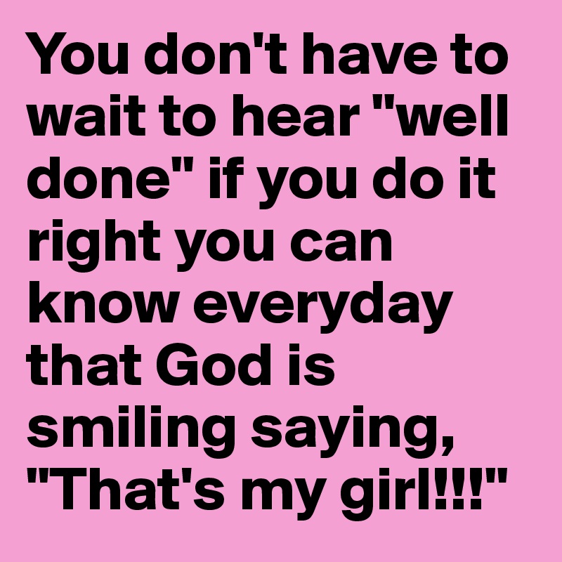 You don't have to wait to hear "well done" if you do it right you can know everyday that God is smiling saying, "That's my girl!!!"
