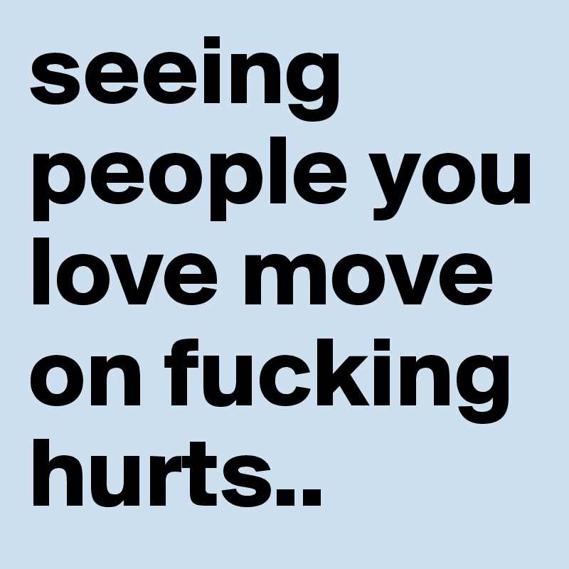 seeing people you love move on fucking hurts..