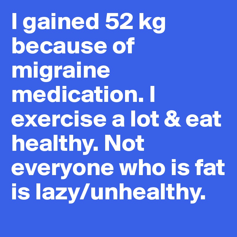I gained 52 kg because of migraine medication. I exercise a lot & eat healthy. Not everyone who is fat is lazy/unhealthy. 