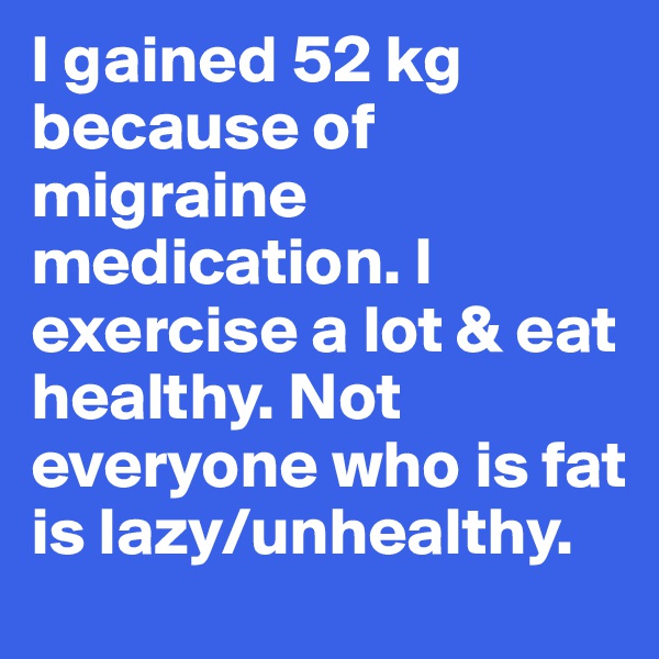 I gained 52 kg because of migraine medication. I exercise a lot & eat healthy. Not everyone who is fat is lazy/unhealthy. 