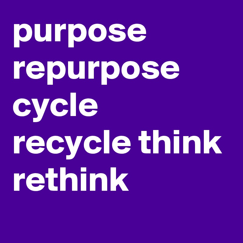 purpose
repurpose
cycle
recycle think
rethink