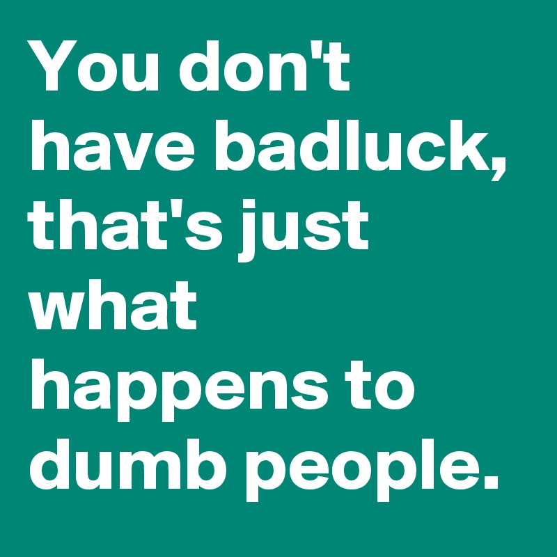You don't have badluck, that's just what happens to dumb people.