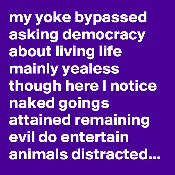 my yoke bypassed asking democracy
about living life mainly yealess though here I notice naked goings attained remaining evil do entertain animals distracted...