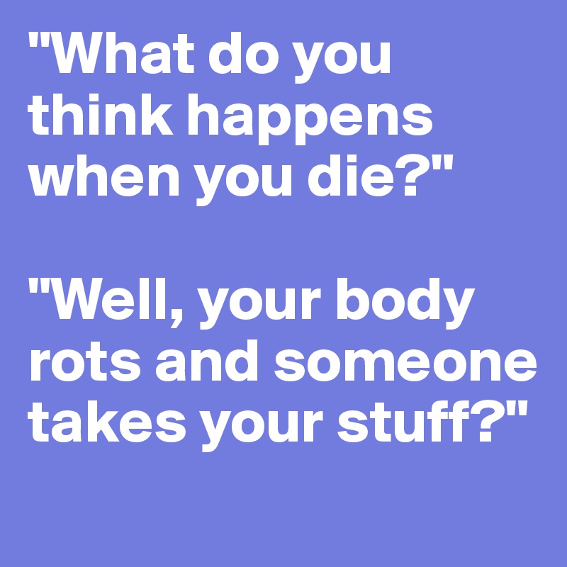 "What do you think happens when you die?"

"Well, your body rots and someone takes your stuff?"
