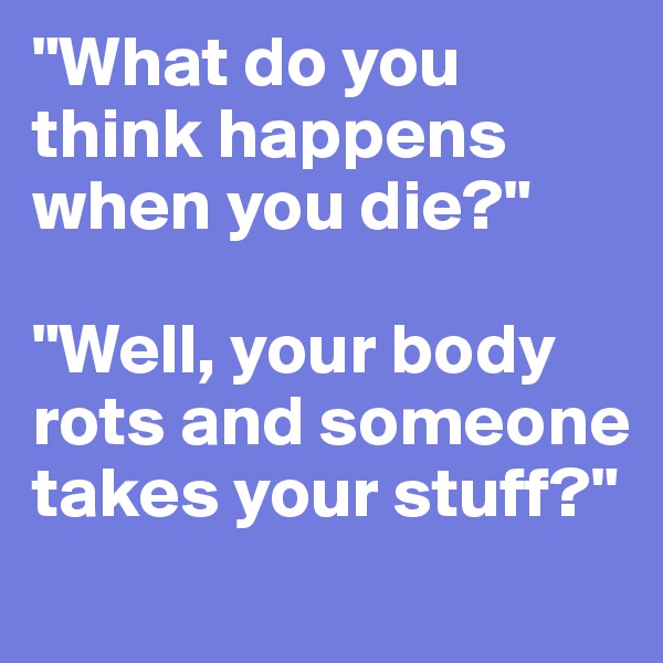"What do you think happens when you die?"

"Well, your body rots and someone takes your stuff?"
