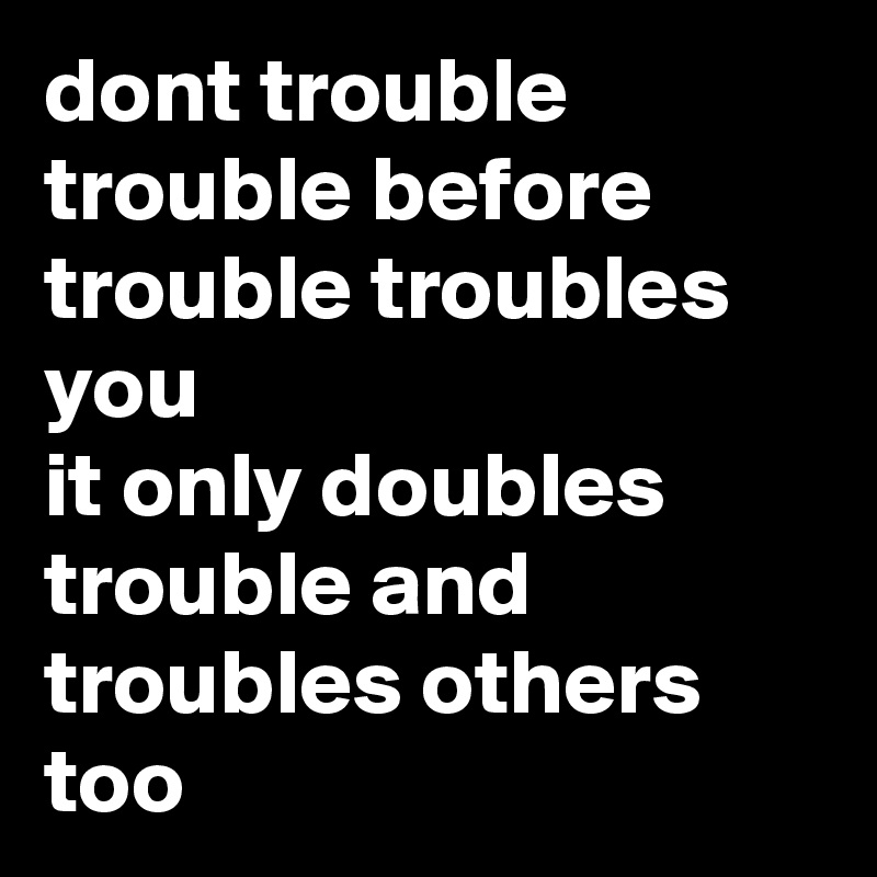 dont trouble trouble before trouble troubles you
it only doubles trouble and troubles others too