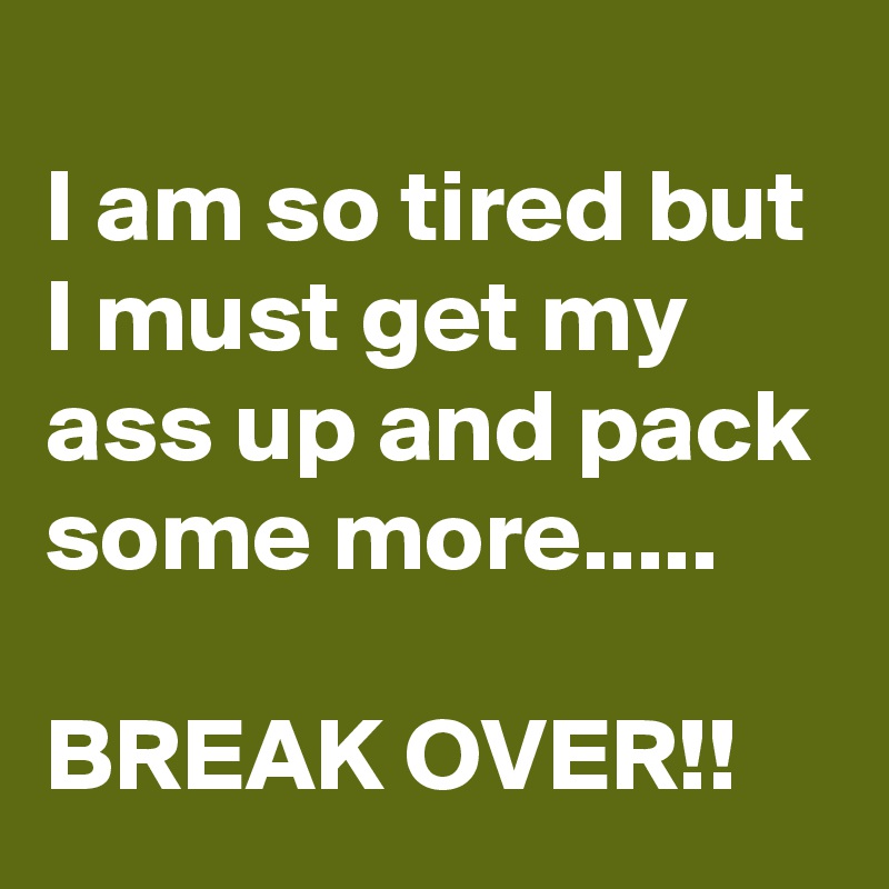 
I am so tired but I must get my ass up and pack some more.....

BREAK OVER!!