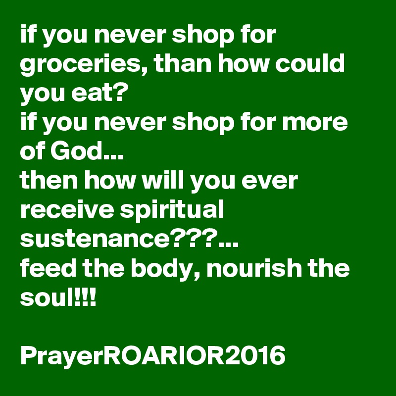 if you never shop for groceries, than how could you eat?
if you never shop for more of God...
then how will you ever receive spiritual sustenance???...
feed the body, nourish the soul!!!

PrayerROARIOR2016