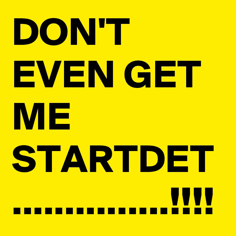 DON'T EVEN GET ME STARTDET
...............!!!!