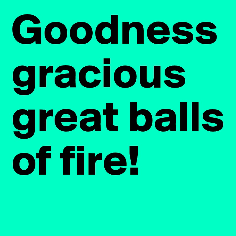 Goodness gracious great balls of fire!