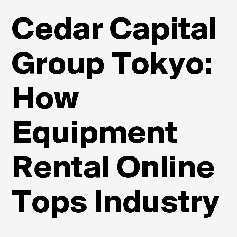 Cedar Capital Group Tokyo: How Equipment Rental Online Tops Industry