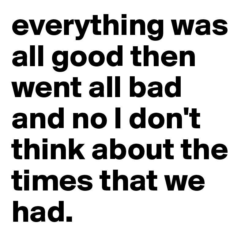 everything was all good then went all bad and no I don't think about the times that we had.