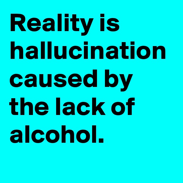Reality is          hallucination
caused by  the lack of 
alcohol.