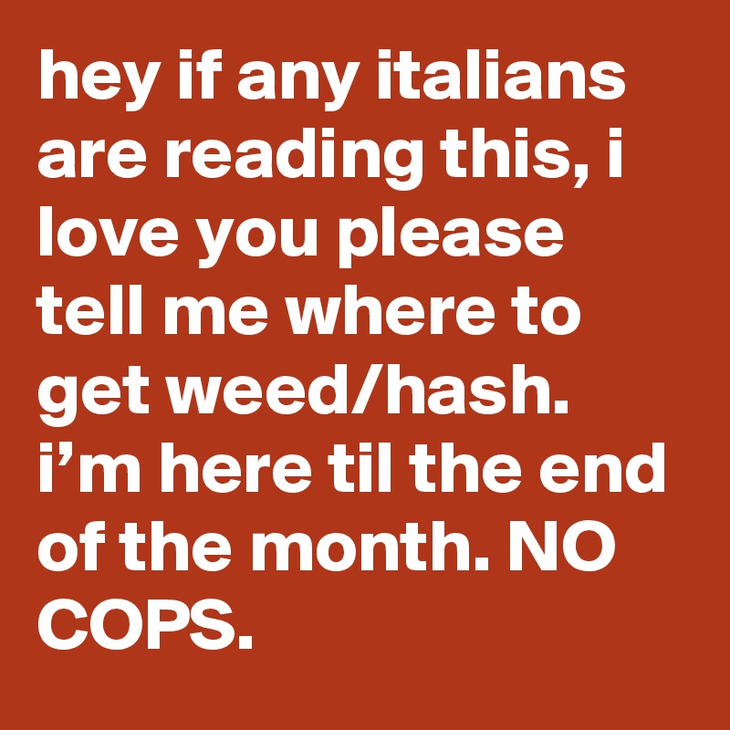 hey if any italians are reading this, i love you please tell me where to get weed/hash. i’m here til the end of the month. NO COPS.