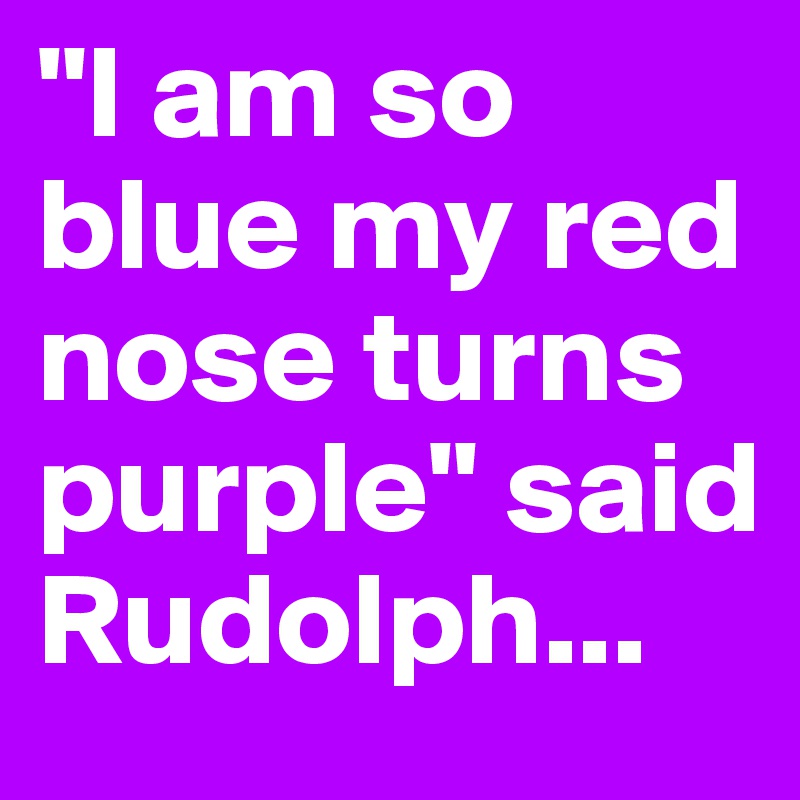 "I am so blue my red nose turns purple" said Rudolph...