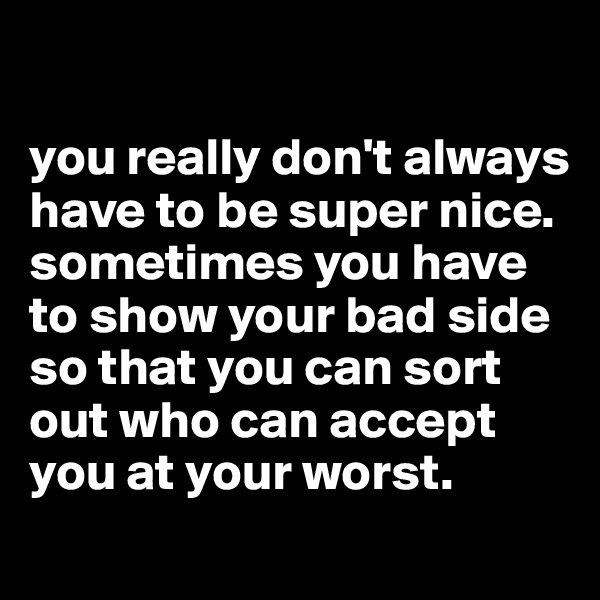 

you really don't always have to be super nice.
sometimes you have to show your bad side so that you can sort out who can accept you at your worst. 

