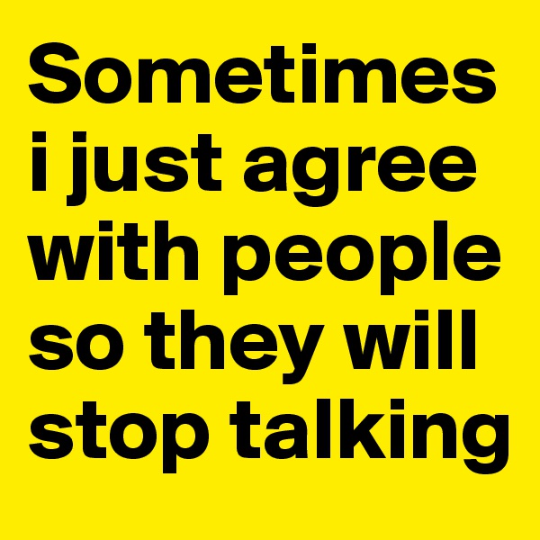 Sometimes i just agree with people so they will stop talking