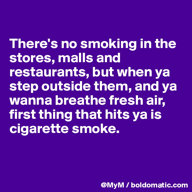 

There's no smoking in the stores, malls and restaurants, but when ya step outside them, and ya wanna breathe fresh air, first thing that hits ya is cigarette smoke. 


