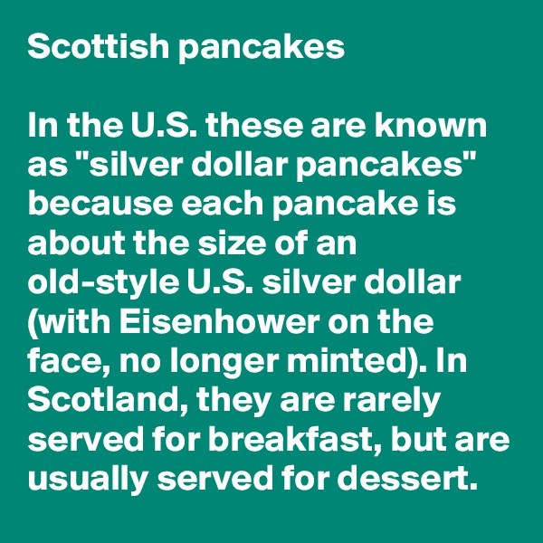 Scottish pancakes

In the U.S. these are known as "silver dollar pancakes" because each pancake is about the size of an old-style U.S. silver dollar (with Eisenhower on the face, no longer minted). In Scotland, they are rarely served for breakfast, but are usually served for dessert.