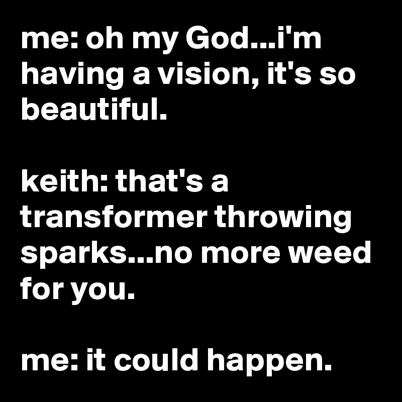 me: oh my God...i'm having a vision, it's so beautiful.

keith: that's a transformer throwing sparks...no more weed for you.

me: it could happen.