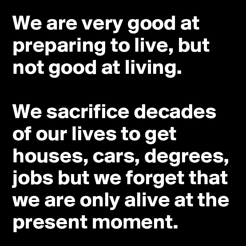 We are very good at preparing to live, but not good at living. 

We sacrifice decades of our lives to get houses, cars, degrees, jobs but we forget that we are only alive at the present moment.