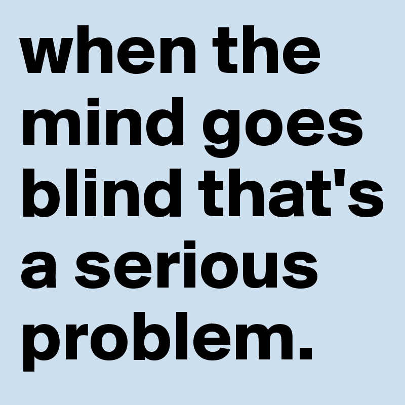 when the mind goes blind that's a serious problem. 
