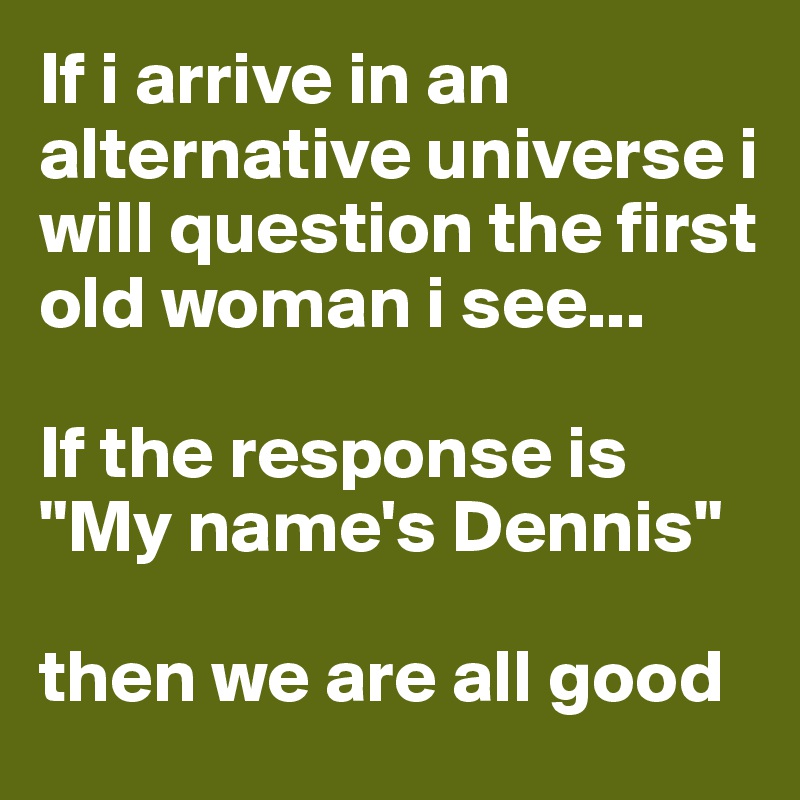 If i arrive in an alternative universe i will question the first old woman i see...

If the response is "My name's Dennis"

then we are all good