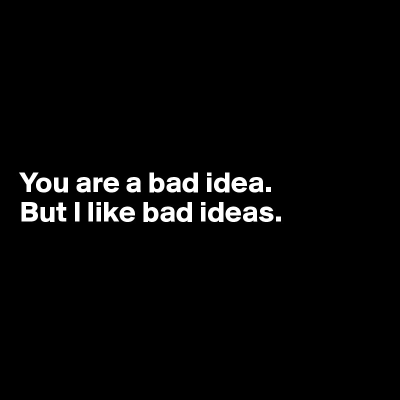 




You are a bad idea.
But I like bad ideas.




