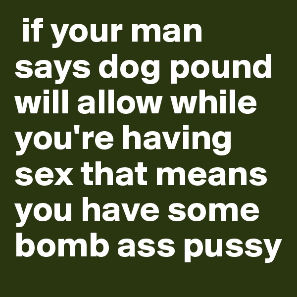  if your man says dog pound will allow while you're having sex that means you have some bomb ass pussy 