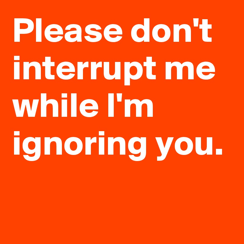 Please don't interrupt me while I'm ignoring you.
