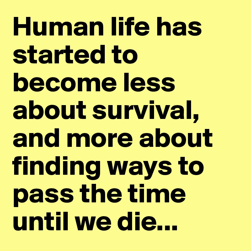 Human life has started to become less about survival, and more about finding ways to pass the time until we die...