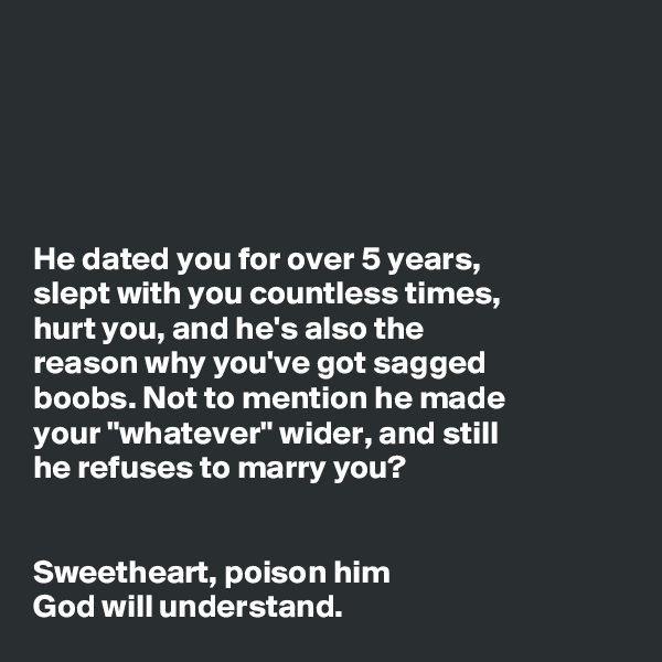 





He dated you for over 5 years,
slept with you countless times,
hurt you, and he's also the
reason why you've got sagged
boobs. Not to mention he made
your "whatever" wider, and still
he refuses to marry you? 


Sweetheart, poison him 
God will understand.